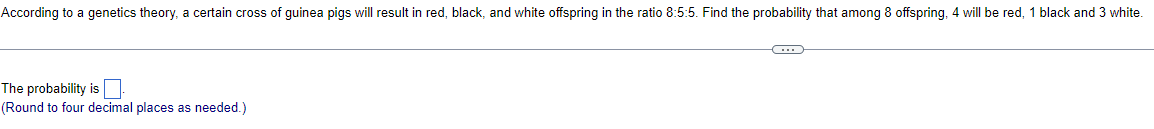 According to a genetics theory, a certain cross of guinea pigs will result in red, black, and white offspring in the ratio 8:5:5. Find the probability that among 8 offspring, 4 will be red, 1 black and 3 white.
The probability is
(Round to four decimal places as needed.)
C…….