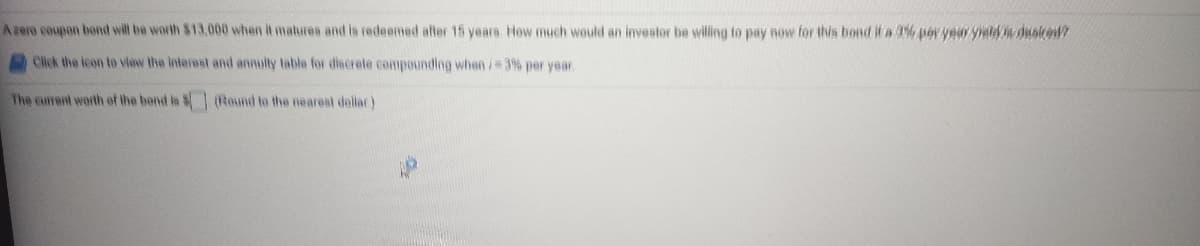 Azerm coupon bond wilt be worth $13.000 when it matures and is redeemed after 15 years How much would an investor be willing to pay now for this bond if a 3% po year yie duste7
Click the icon to view the interest and annuity table for discrete compounding when/ 3% per year
The current worth of the bond in $(Round to the nearest dallac)
