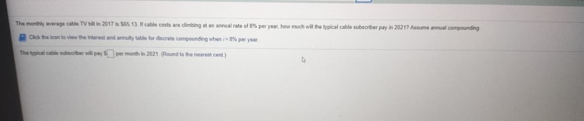 The monthly average cable TV bill in 2017 is $65.13. If cable costs are climbing at an annual rate of 8% per year, how much will the typical cable subscriber pay in 2021? Assume annual compounding
A Click the icon to view the Interest and annulty table for discrete compounding when i= 8% per year.
The typical cable subscriber will pay $ per month in 2021. (Round to the nearest cent.)
