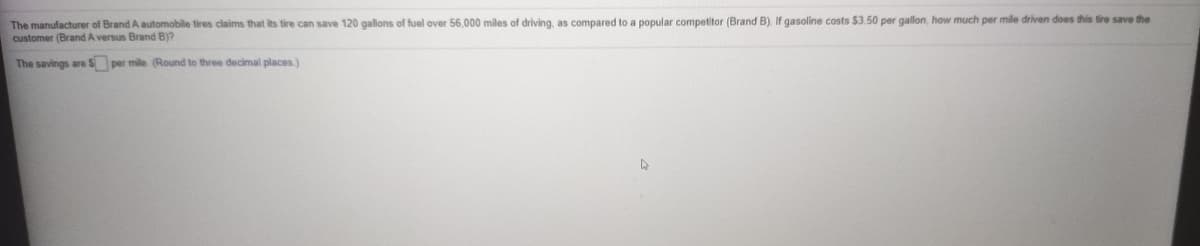 The manufacturer of Brand A automobile tires claims that its tire can save 120 gallons of fuel over 56,000 miles of driving, as compared to a popular competitor (Brand B). If gasoline costs $3.50 per gallon, how much per mile driven does this tire save the
customer (Brand A versus Brand B)?
The savings are S per mile (Round to three decimal places)
