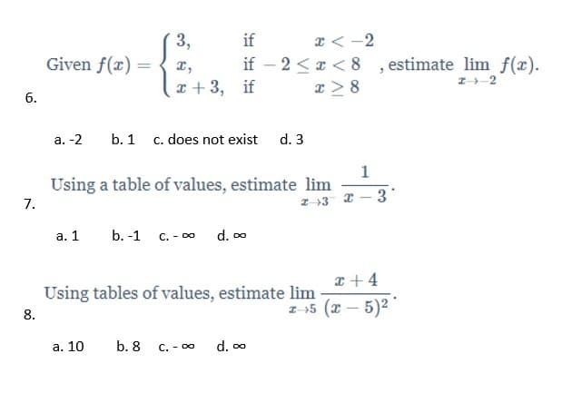 3,
Given f(x) =
x < -2
if – 2 < r < 8 , estimate lim f(x).
x > 8
if
x,
I-2
x +3, if
6.
а. -2
b. 1 c. does not exist d. 3
Using a table of values, estimate lim
7.
Z-+3 2 – 3
а. 1
b. -1
C. - 00
d. 00
x +4
Using tables of values, estimate lim
z-55 (x – 5)2
8.
а. 10
b. 8
C. - 00
d. 00
