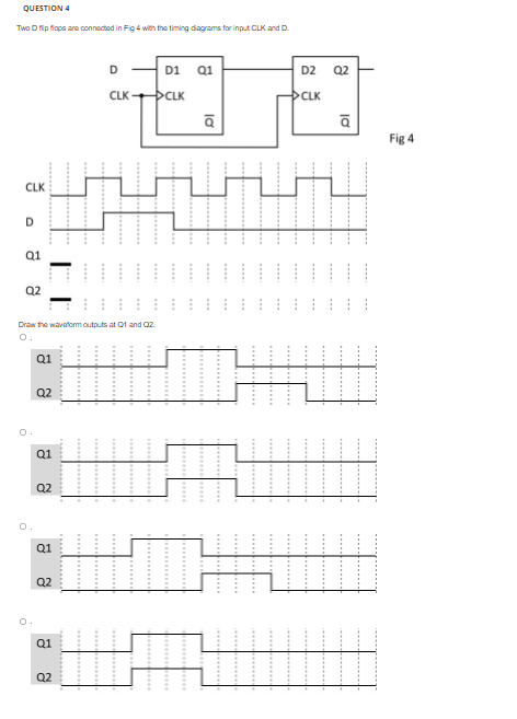 QUESTION 4
Two D fip flaps are connected in Fig 4 with the timing diagrams for input CLK and D.
D
D1
Q1
D2
Q2
CLK
CLK
CLK
Fig 4
CLK
D.
Q1
Q2
Draw the wavaform outputs at 01 and 02
O.
Q1
Q2
Q1
Q2
O.
Q1
Q2
Q1
Q2
la
