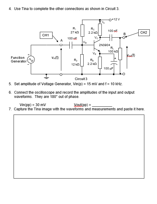 4. Use Tina to complete the other connections as shown in Circuit 3.
o+12 V
R,
Rc
100 oE
27 kn
2.2 kn
CH2
CH1
B
Ve
100 oE
A
Va
2N3904
R
100 ka
VE
Vadt)
Function
Vin(t)
R2
RE
Generator
12 ka
2.2 kn
100 uF
Circuit 3
5. Set amplitude of Voltage Generator, Vin(p) = 15 mV and f = 10 kHz.
6. Connect the oscilloscope and record the amplitudes of the input and output
waveforms. They are 180° out of phase.
Vin(pp) = 30 mv
7. Capture the Tina image with the waveforms and measurements and paste it here.
Voutipp) =
