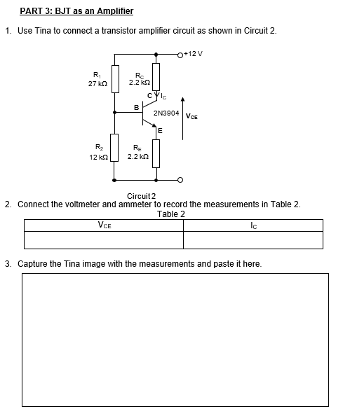 PART 3: BJT as an Amplifier
1. Use Tina to connect a transistor amplifier circuit as shown in Circuit 2.
O+12 V
R,
27 kn
Ro
2.2 ko
cyle
B
2N3904 VcE
E
R2
RE
12 kn
2.2 kn
Circuit 2
2. Connect the voltmeter and ammeter to record the measurements in Table 2.
Table 2
VCE
Ic
3. Capture the Tina image with the measurements and paste it here.
