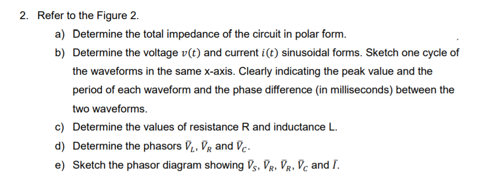 2. Refer to the Figure 2.
a) Determine the total impedance of the circuit in polar form.
b) Determine the voltage v(t) and current i(t) sinusoidal forms. Sketch one cycle of
the waveforms in the same x-axis. Clearly indicating the peak value and the
period of each waveform and the phase difference (in milliseconds) between the
two waveforms.
c) Determine the values of resistance R and inductance L.
d) Determine the phasors V,, VR and Vc.
e) Sketch the phasor diagram showing Vs, Vr, Vr, Vc and I.
