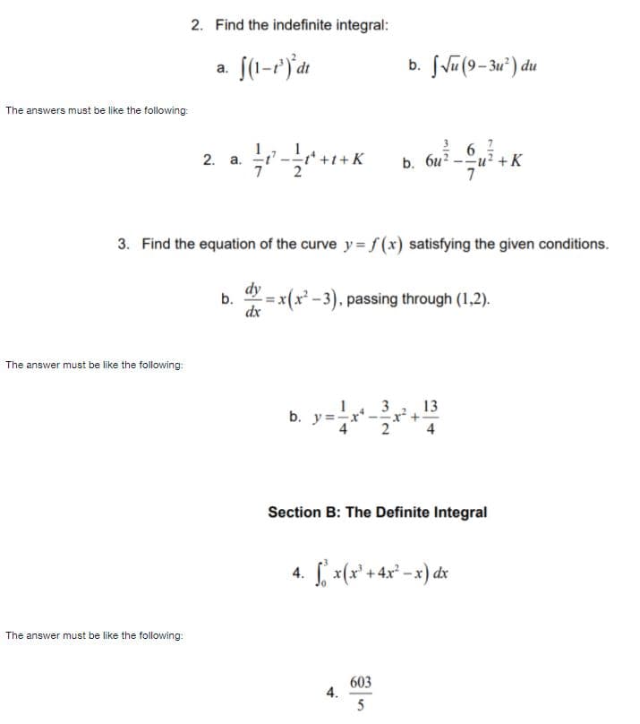 2. Find the indefinite integral:
a. [(1-7)dt
b. JVu (9-3u") du
The answers must be like the following:
b. 6u? -u? +K
7
2. а.
3. Find the equation of the curve y = f (x) satisfying the given conditions.
dy
b.
x(x² - 3), passing through (1,2).
dx
The answer must be like the following:
13
x +
4
3
b. y=x
4
Section B: The Definite Integral
4. x(x° +4x* -x) dx
The answer must be like the following:
603
4.
5
