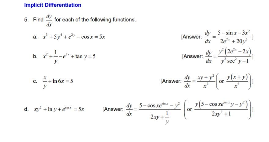 Implicit Differentiation
dy
for each of the following functions.
dx
5. Find
dy 5- sin x- 3x²
a. x' +5y* +e" - cosx = 5x
[Answer:
dx
2e + 20y
y'(2e* – 2x),
1
e²x + tan y = 5
y
dy
b. x +
[Answer:
dx
y sec' y-1
dy xy + y
y(x+y)
+ In 6x = 5
C.
y
[Answer:
dx
or
y(5- cos xey- y)
2xy +1
sin x
sin x
dy 5-cos xe
d. xy + In y + ein x = 5x
[Answer:
dx
or
1
2.xy +-
y
