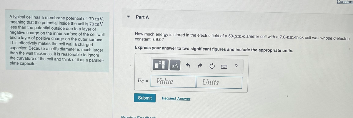 A typical cell has a membrane potential of -70 mV,
meaning that the potential inside the cell is 70 mV
less than the potential outside due to a layer of
negative charge on the inner surface of the cell wall
and a layer of positive charge on the outer surface.
This effectively makes the cell wall a charged
capacitor. Because a cell's diameter is much larger
than the wall thickness, it is reasonable to ignore
the curvature of the cell and think of it as a parallel-
plate capacitor.
Part A
How much energy is stored in the electric field of a 50-um-diameter cell with a 7.0-nm-thick cell wall whose dielectric
constant is 9.0?
Express your answer to two significant figures and include the appropriate units.
Uc =
Submit
I
μÅ
Value
Provide Foodbooks
Request Answer
Units
Constant
?