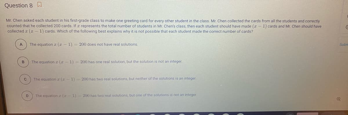 Question 8 D
Mr. Chen asked each student in his first-grade class to make one greeting card for every other student in the class. Mr. Chen collected the cards from all the students and correctly
counted that he collected 200 cards. If r represents the total number of students in Mr. Chen's class, then each student should have made (x – 1) cards and Mr. Chen should have
collected a (I - 1) cards. Which of the following best explains why it is not possible that each student made the correct number of cards?
A
The equation r (x - 1) = 200 does not have real solutions.
Subr
B
The equation z (x - 1) = 200 has one real solution, but the solution is not an integer.
The equationr (r- 1) =200 has two real solutions, but neither of the solutions is an integer.
The equationr (x- 1)
200 has two real solutions, but one of the solutions is not an integer.
