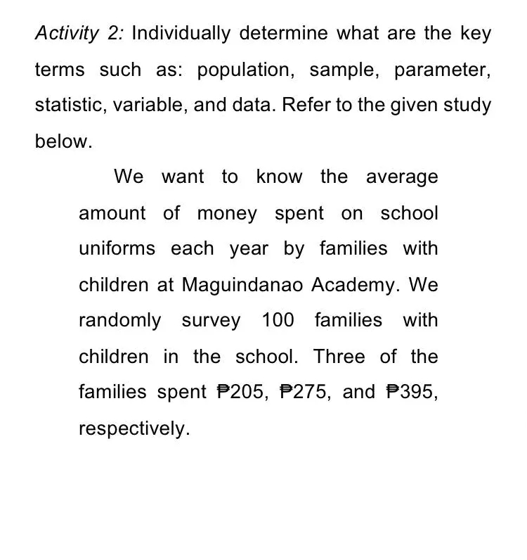 Activity 2: Individually determine what are the key
terms such as: population, sample, parameter,
statistic, variable, and data. Refer to the given study
below.
We want to know the average
amount of money spent on school
uniforms each year by families with
children at Maguindanao Academy. We
randomly survey 100 families with
children in the school. Three of the
families spent P205, P275, and P395,
respectively.
