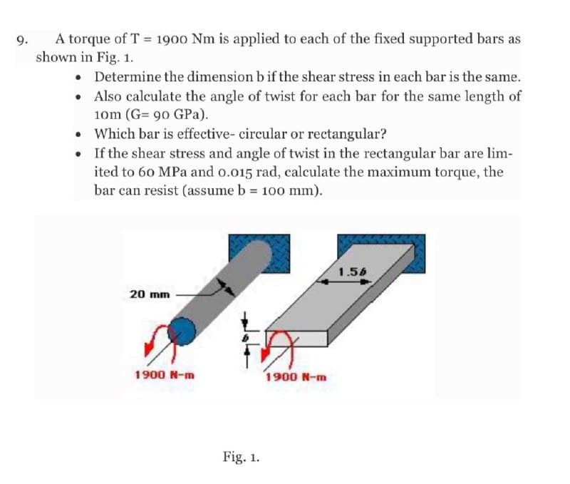 A torque of T = 1900 Nm is applied to each of the fixed supported bars as
shown in Fig. 1.
9.
• Determine the dimension b if the shear stress in each bar is the same.
Also calculate the angle of twist for each bar for the same length of
10m (G= 90 GPa).
• Which bar is effective- circular or rectangular?
• If the shear stress and angle of twist in the rectangular bar are lim-
ited to 60 MPa and o.o15 rad, calculate the maximum torque, the
bar can resist (assume b 100 mm).
1.56
20 mm
1900 N-m
1900 N-m
Fig. 1.
