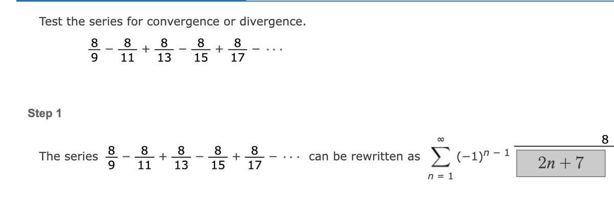 Test the series for convergence or divergence.
8 8
8
9
11
17
Step 1
The series
8
9
-
+
8
13
8
+
11
8
13
8
15
+
8
8
+
15 17
can be rewritten as
Σ(-1)²-1
n = 1
2n + 7
8