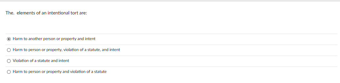 The. elements of an intentional tort are:
O Harm to another person or property and intent
O Harm to person or property, violation of a statute, and intent
O Violation of a statute and intent
O Harm to person or property and violation of a statute