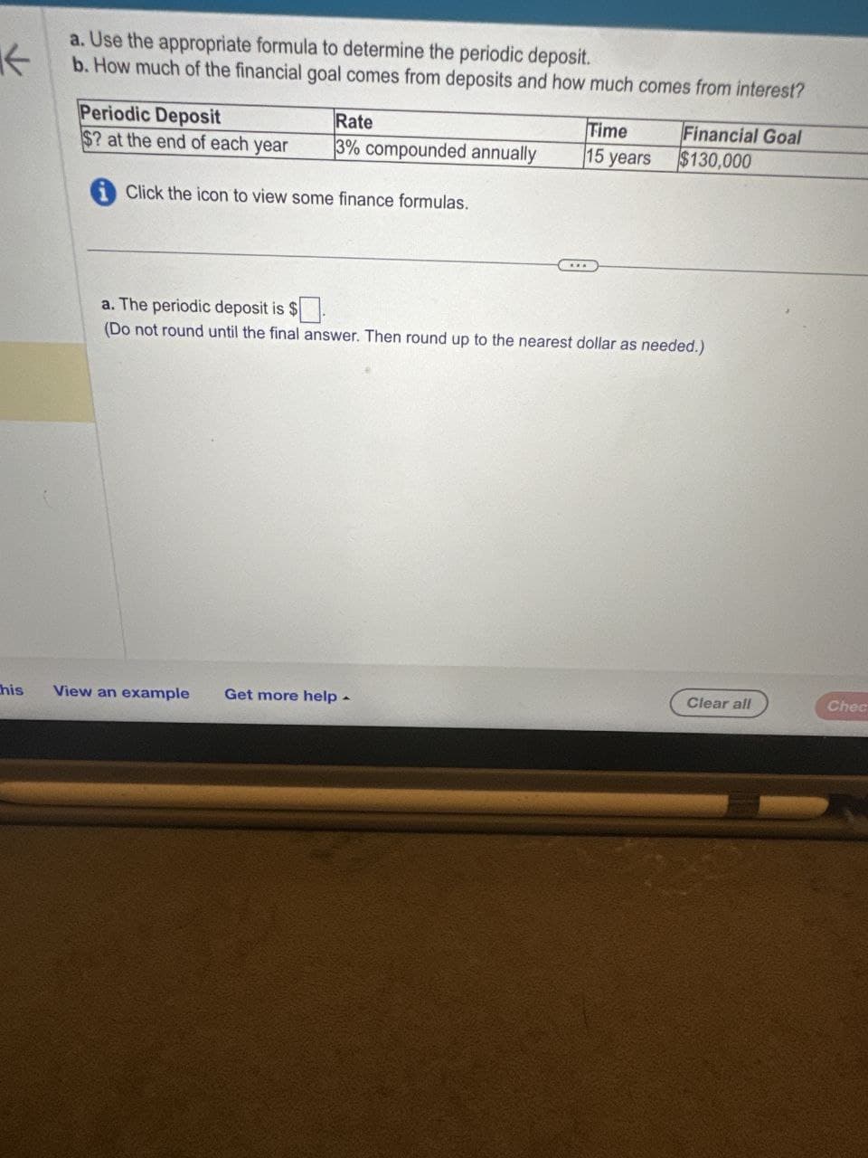 不
a. Use the appropriate formula to determine the periodic deposit.
b. How much of the financial goal comes from deposits and how much comes from interest?
Periodic Deposit
Rate
Time
Financial Goal
$? at the end of each year
3% compounded annually
15 years
$130,000
Click the icon to view some finance formulas.
a. The periodic deposit is $
(Do not round until the final answer. Then round up to the nearest dollar as needed.)
this
View an example Get more help
4
Clear all
Chec