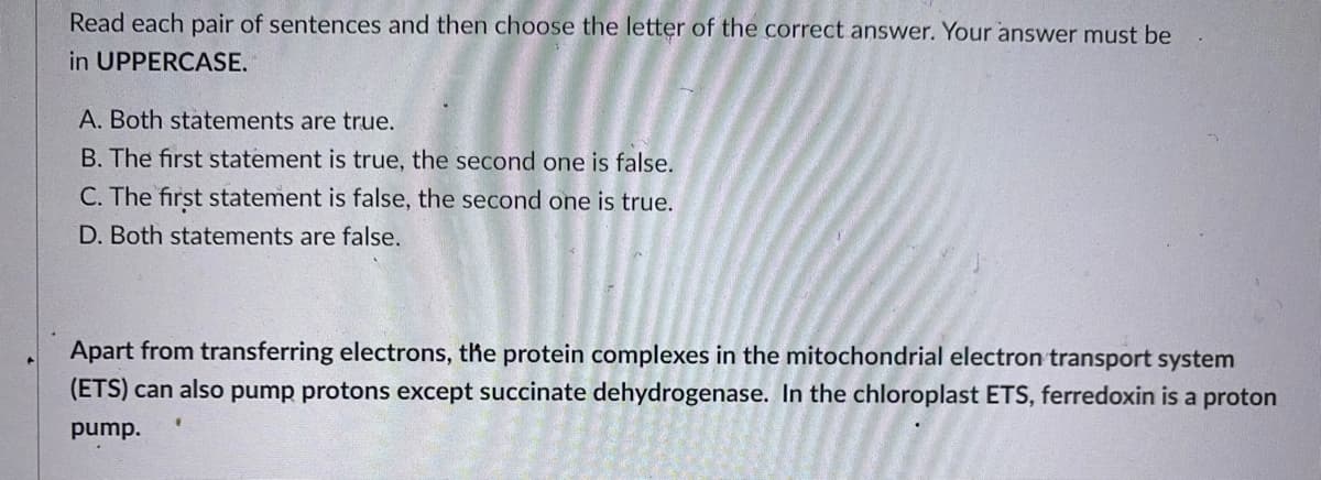 Read each pair of sentences and then choose the letter of the correct answer. Your answer must be
in UPPERCASE.
A. Both statements are true.
B. The first statement is true, the second one is false.
C. The first statement is false, the second one is true.
D. Both statements are false.
Apart from transferring electrons, the protein complexes in the mitochondrial electron transport system
(ETS) can also pump protons except succinate dehydrogenase. In the chloroplast ETS, ferredoxin is a proton
pump.
