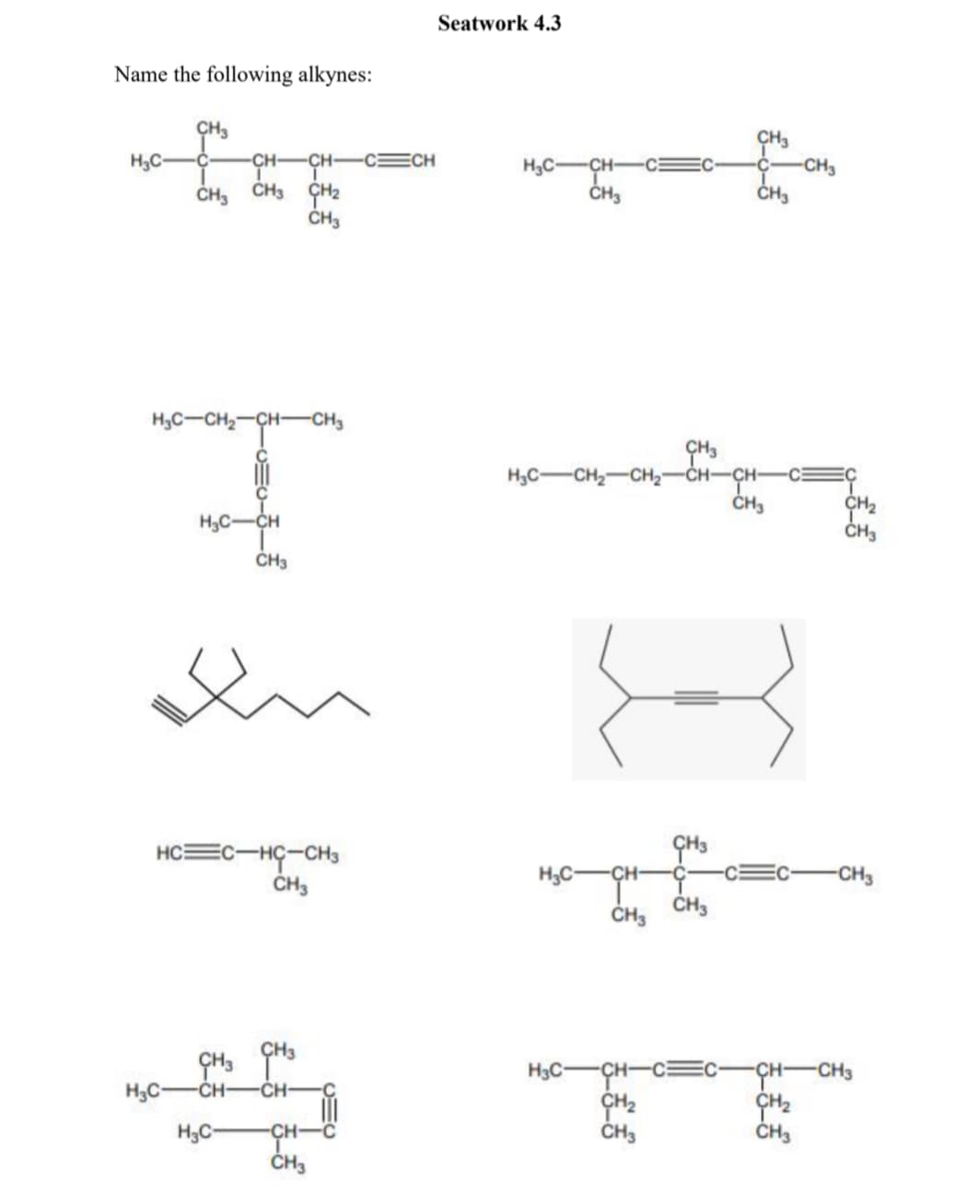 Seatwork 4.3
Name the following alkynes:
ÇH3
H3C-
CH-
CH-
CECH
H3C-CH-
ČH3
CH3
CH3 CH2
ČH3
CH3
H3C-CH,-CH-CH3
H3C-CH2-CH2-CH-CH-
ČH3
-CE
CH2
ČH3
H3C-CH
ČH3
ÇH3
HC=C-HÇ-CH3
CH3
H3C-
CH-
CH3
ÇH3
H3C-CH-C=C-CH-CH3
H3C-
-CH-
CH-
-C
H3C-
CH
ČH3
