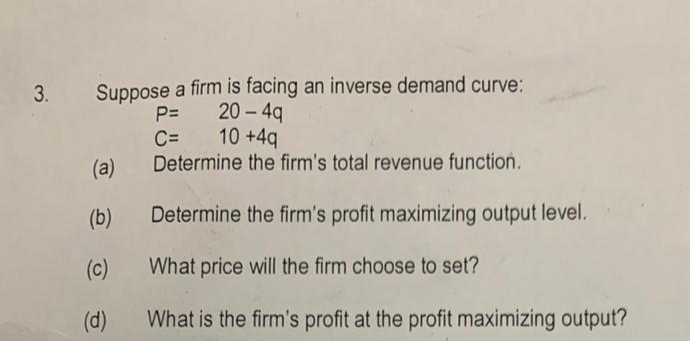 Suppose a firm is facing an inverse demand curve:
20 - 4q
10 +4q
3.
P=
C=
Determine the firm's total revenue function.
(a)
(b)
Determine the firm's profit maximizing output level.
(c)
What price will the firm choose to set?
(d)
What is the firm's profit at the profit maximizing output?
