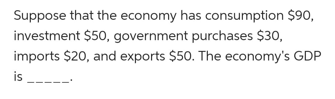 Suppose that the economy has consumption $90,
investment $50, government purchases $30,
imports $20, and exports $50. The economy's GDP
is
