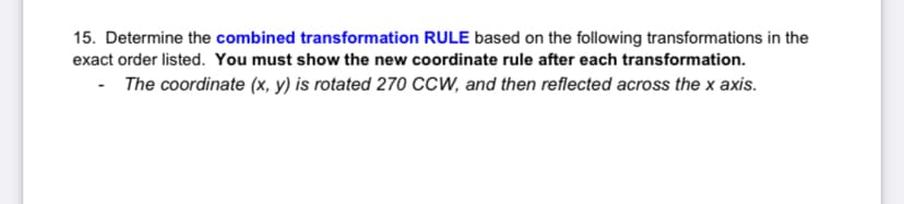 15. Determine the combined transformation RULE based on the following transformations in the
exact order listed. You must show the new coordinate rule after each transformation.
- The coordinate (x, y) is rotated 270 CCW, and then reflected across the x axis.
