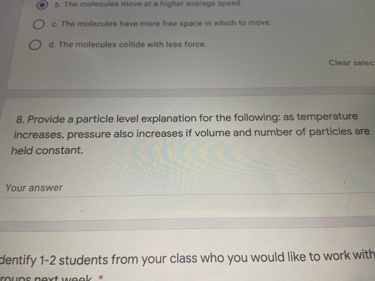 b. The molecules move at a higher average speed.
c. The molecules have more free space in which to move.
O d. The molecules collide with less force.
Clear selec
8. Provide a particle level explanation for the following: as temperature
increases, pressure also increases if volume and number of particles are
held constant.
Your answer
dentify 1-2 students from your class who you would like to work with
rouns neyt week
