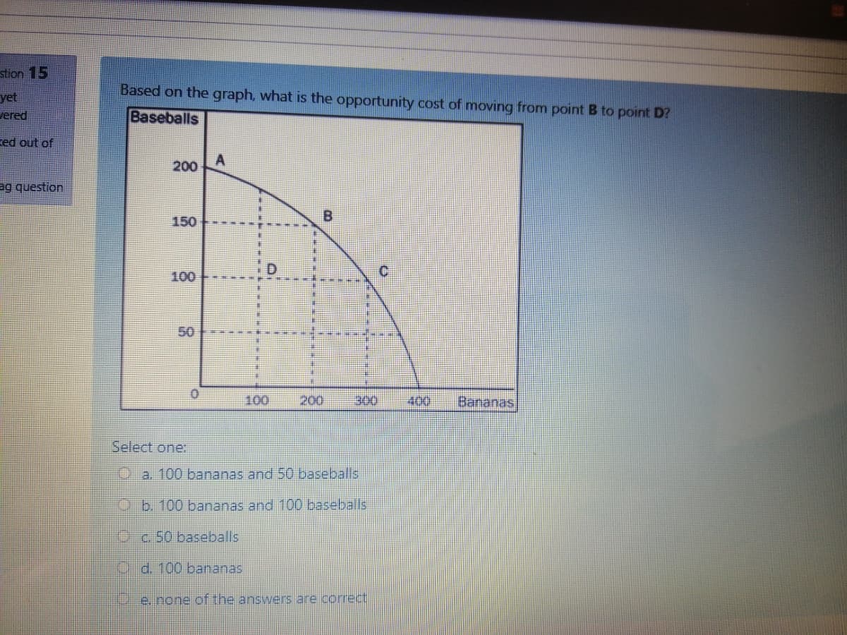 stion 15
Based on the graph, what is the opportunity cost of moving from point B to point D?
yet
vered
Baseballs
zed out of
A
200
ag question
150
100
50
100
200
000
400
Bananas
Select one:
Da. 100 bananas and 50 baseballs
O.b. 100 bananas and 100 baseballs
Cc50 baseballs
C-d.100 bananas
e. none of the answers are correct
8.
