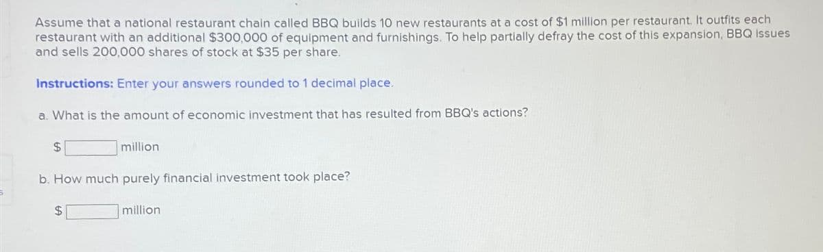 Assume that a national restaurant chain called BBQ builds 10 new restaurants at a cost of $1 million per restaurant. It outfits each
restaurant with an additional $300,000 of equipment and furnishings. To help partially defray the cost of this expansion, BBQ issues
and sells 200,000 shares of stock at $35 per share.
Instructions: Enter your answers rounded to 1 decimal place.
a. What is the amount of economic investment that has resulted from BBQ's actions?
$
million
b. How much purely financial investment took place?
$
million