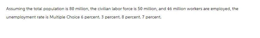 Assuming the total population is 80 million, the civilian labor force is 50 million, and 46 million workers are employed, the
unemployment rate is Multiple Choice 6 percent. 3 percent. 8 percent. 7 percent.