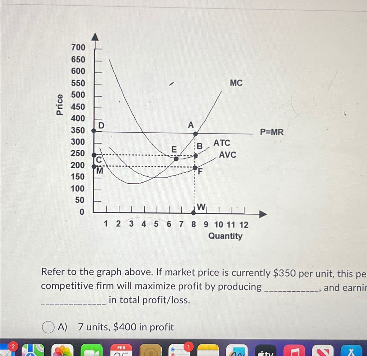 -2
Price
700
650
600
550
500
450
400
350
300
250
200
150
100
50
0
D
TC
M
E
A
B
A) 7 units, $400 in profit
FEB
OF
F
W
ATC
MC
AVC
1 2 3 4 5 6 7 8 9 10 11 12
Quantity
Refer to the graph above. If market price is currently $350 per unit, this pe
competitive firm will maximize profit by producing
in total profit/loss.
and earnin
P=MR
no
✔
X