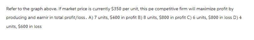 Refer to the graph above. If market price is currently $350 per unit, this pe competitive firm will maximize profit by
producing and earnir in total profit/loss. A) 7 units, $400 in profit B) 8 units, $800 in profit C) 6 units, $800 in loss D) 4
units, $600 in loss