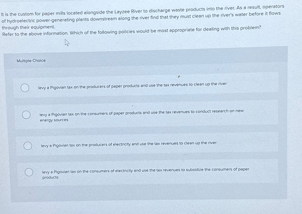It is the custom for paper mills located alongside the Layzee River to discharge waste products into the river. As a result, operators
of hydroelectric power-generating plants downstream along the river find that they must clean up the river's water before it flows
through their equipment.
Refer to the above information. Which of the following policies would be most appropriate for dealing with this problem?
Multiple Choice
levy a Pigovian tax on the producers of paper products and use the tax revenues to clean up the river
levy a Pigovian tax on the consumers of paper products and use the tax revenues to conduct research on new
energy sources
levy a Pigovian tax on the producers of electricity and use the tax revenues to clean up the river
levy a Pigovian tax on the consumers of electricity and use the tax revenues to subsidize the consumers of paper
products