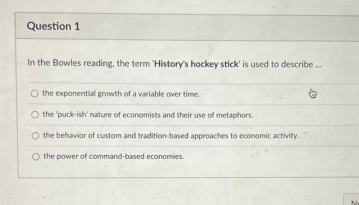 Question 1
In the Bowles reading, the term 'History's hockey stick' is used to describe...
the exponential growth of a variable over time.
O the 'puck-ish' nature of economists and their use of metaphors.
the behavior of custom and tradition-based approaches to economic activity.
the power of command-based economies.
Ne