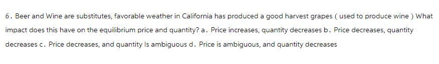 6. Beer and Wine are substitutes, favorable weather in California has produced a good harvest grapes (used to produce wine ) What
impact does this have on the equilibrium price and quantity? a. Price increases, quantity decreases b. Price decreases, quantity
decreases c. Price decreases, and quantity Is ambiguous d. Price is ambiguous, and quantity decreases