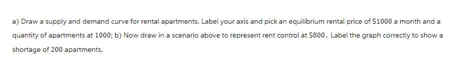 a) Draw a supply and demand curve for rental apartments. Label your axis and pick an equilibrium rental price of $1000 a month and a
quantity of apartments at 1000; b) Now draw in a scenario above to represent rent control at $800. Label the graph correctly to show a
shortage of 200 apartments.