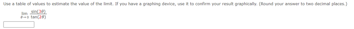 Use a table of values to estimate the value of the limit. If you have a graphing device, use it to confirm your result graphically. (Round your answer to two decimal places.)
lim sin(30)
0-0 tan(20)