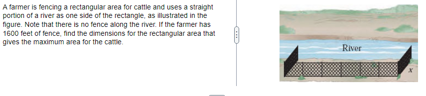 A farmer is fencing a rectangular area for cattle and uses a straight
portion of a river as one side of the rectangle, as illustrated in the
figure. Note that there is no fence along the river. If the farmer has
1600 feet of fence, find the dimensions for the rectangular area that
gives the maximum area for the cattle.
River