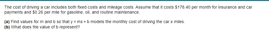 The cost of driving a car includes both fixed costs and mileage costs. Assume that it costs $178.40 per month for insurance and car
payments and $0.26 per mile for gasoline, oil, and routine maintenance.
(a) Find values for m and b so that y = mx + b models the monthly cost of driving the car x miles.
(b) What does the value of b represent?