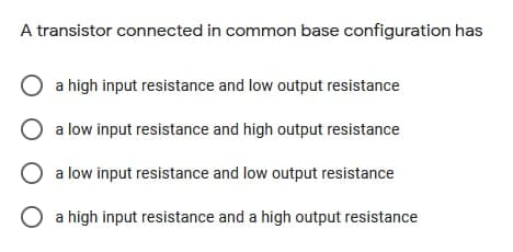 A transistor connected in common base configuration has
a high input resistance and low output resistance
O a low input resistance and high output resistance
O a low input resistance and low output resistance
O a high input resistance and a high output resistance
