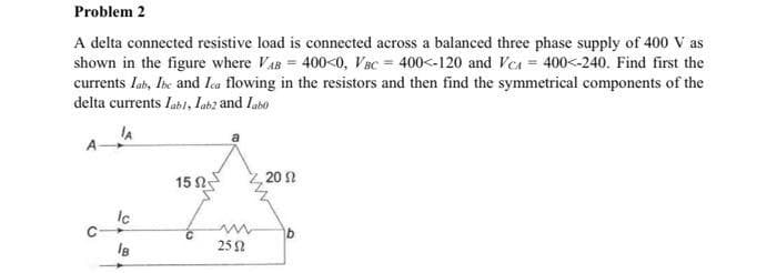 Problem 2
A delta connected resistive load is connected across a balanced three phase supply of 400 V as
shown in the figure where VAB= 400<0, Vac 400<-120 and Vc = 400<-240. Find first the
currents lah, The and Ica flowing in the resistors and then find the symmetrical components of the
delta currents labl, Lab2 and labo
JA
lc
IB
15 02
m
252
20 2
b