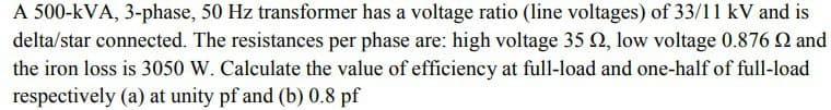 A 500-kVA, 3-phase, 50 Hz transformer has a voltage ratio (line voltages) of 33/11 kV and is
delta/star connected. The resistances per phase are: high voltage 35 02, low voltage 0.876 22 and
the iron loss is 3050 W. Calculate the value of efficiency at full-load and one-half of full-load
respectively (a) at unity pf and (b) 0.8 pf