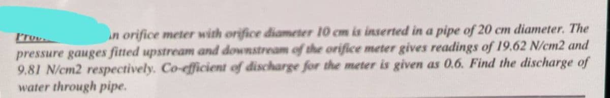 Prov.
in orifice meter with orifice diameter 10 cm is inserted in a pipe of 20 cm diameter. The
pressure gauges fitted upstream and downstream of the orifice meter gives readings of 19.62 N/cm2 and
9.81 N/cm2 respectively. Co-efficient of discharge for the meter is given as 0.6. Find the discharge of
water through pipe.