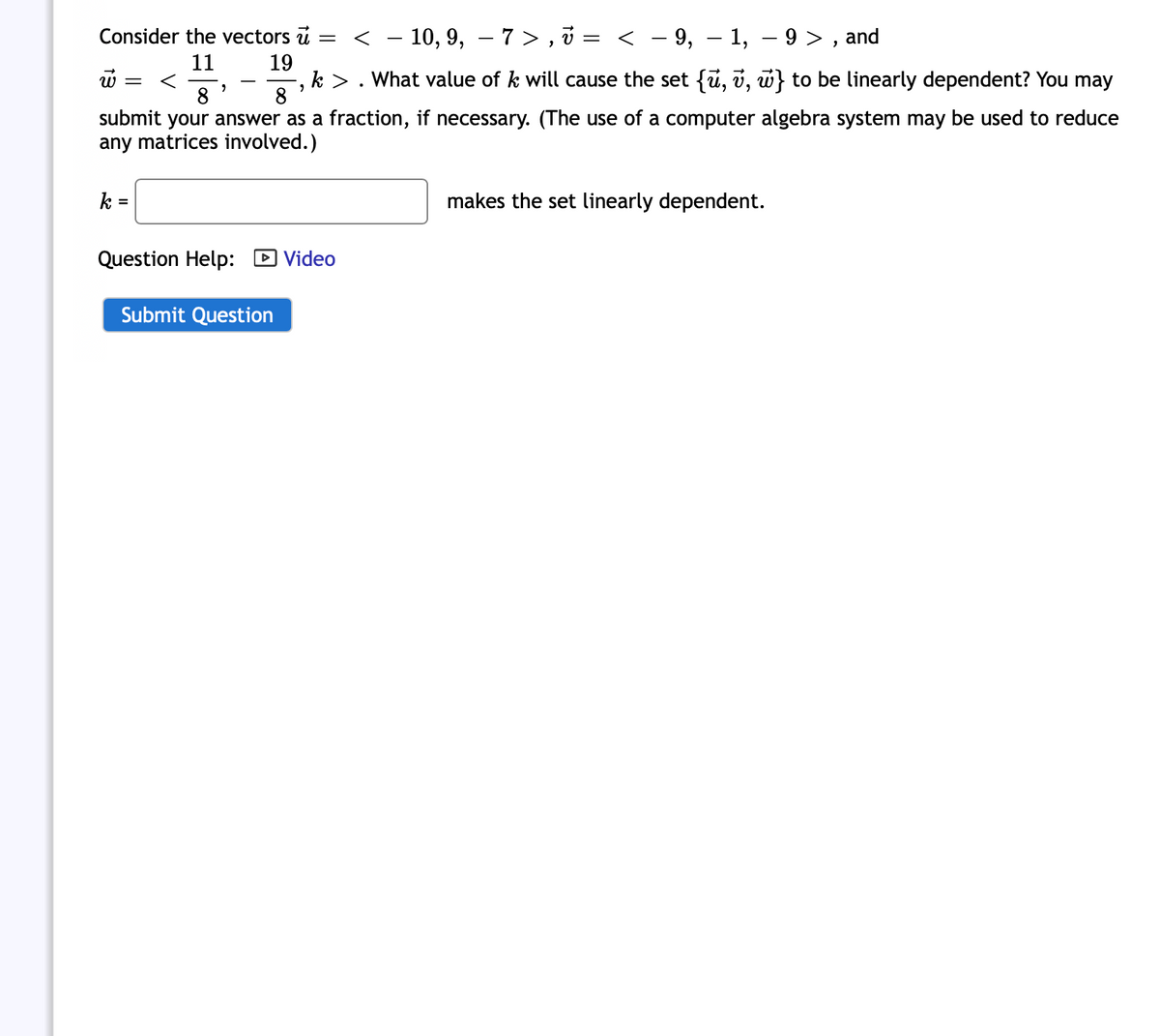 Consider the vectors u = < -10, 9, - 7>,? v =
11
19
w = <
8
8
submit your answer as a fraction, if necessary. (The use of a computer algebra system may be used to reduce
any matrices involved.)
k =
"
Question Help: Video
Submit Question
< − 9, − 1, −9>, and
-
k > . What value of k will cause the set {ū, v, w} to be linearly dependent? You may
2
makes the set linearly dependent.