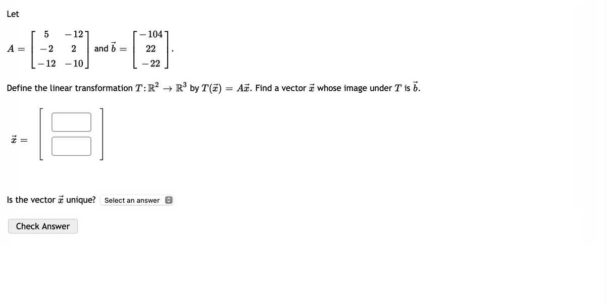 Let
A
=
5
- 2
- 12 - 10
188
||
- 12
16
and
Check Answer
=
104-
Define the linear transformation T: R² → R³ by T(x) = Aï. Find a vector whose image under T is b.
81
22
- 22
Is the vector unique? Select an answer ♥