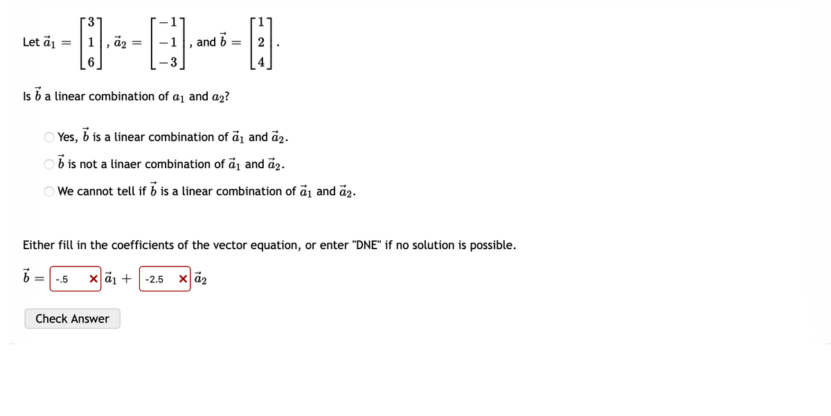 Let a₁
=
3
04-6
=
Is
b a linear combination of a₁ and a₂?
"
-.5 x α₁ +
b
and
Yes, b is a linear combination of a₁ and ₂.
is not a linaer combination of a₁ and 2.
We cannot tell if b is a linear combination of a₁ and 2.
Check Answer
Either fill in the coefficients of the vector equation, or enter "DNE" if no solution is possible.
b
x α₂
-2.5
=