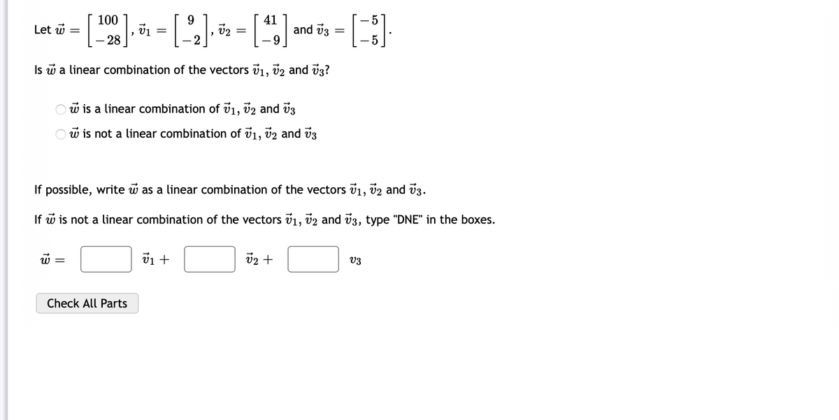 100
9
41
Let w
71
- - [¹²2]· ³¹₁ - [ ²2₂]- ³₂ - [¹4] and ¹ - [8]
=
=
[22]
V2
=
73
- 28
5
Is w a linear combination of the vectors 7₁, 72 and 73?
w is a linear combination of 7₁, 72 and 73
w is not a linear combination of 71, 72 and 73
If possible, write w as a linear combination of the vectors v₁, v2 and 73.
If w is not a linear combination of the vectors 71, 72 and 73, type "DNE" in the boxes.
W =
Check All Parts
v₁ +
√₂ +
V3