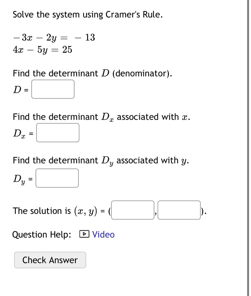 Solve the system using Cramer's Rule.
13
- 3x 2y
4x - 5y = 25
Find the determinant D (denominator).
D =
=
Find the determinant D associated with x.
X
Dx
=
Find the determinant Dy associated with y.
Dy =
The solution is (x, y) = (
Question Help: ► Video
Check Answer