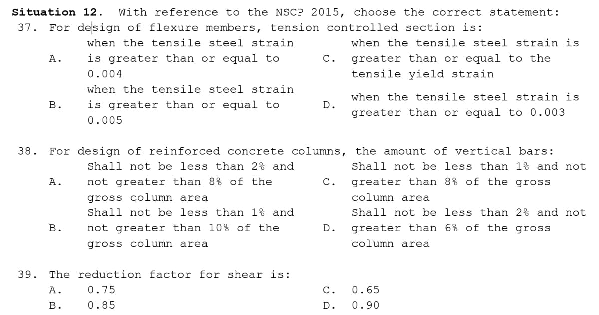 Situation 12.
With reference to the NSCP 2015, choose the correct statement:
37.
For design of flexure members, tension controlled section is:
when the tensile steel strain
when the tensile steel strain is
greater than or equal to the
tensile yield strain
А.
is greater than or equal to
С.
0.004
when the tensile steel strain
when the tensile steel strain is
В.
is greater than or equal to
D.
greater than or equal to 0.003
0.005
38.
For design of reinforced concrete columns, the amount of vertical bars:
Shall not be less than 2% and
Shall not be less than 1% and not
A.
not greater than 8% of the
С.
greater than 8% of the gross
gross column area
Shall not be less than 1% and
column area
Shall not be less than 2% and not
В.
not greater than 10% of the
D.
greater than 6% of the gross
gross column area
column area
39.
The reduction factor for shear is:
А.
0.75
С.
0.65
В.
0.85
D.
0.90
