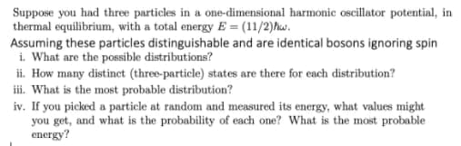 Suppose you had three particles in a one-dimensional harmonic oscillator potential, in
thermal equilibrium, with a total energy E = (11/2)hw.
Assuming these particles distinguishable and are identical bosons ignoring spin
i. What are the possible distributions?
ii. How many distinct (three-particle) states are there for each distribution?
iii. What is the most probable distribution?
iv. If you picked a particle at random and measured its energy, what values might
you get, and what is the probability of each one? What is the most probable
energy?
