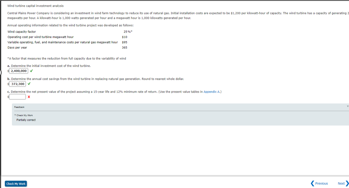 Wind turbine capital investment analysis
Central Plains Power Company is considering an investment in wind farm technology to reduce its use of natural gas. Initial installation costs are expected to be $1,200 per kilowatt-hour of capacity. The wind turbine has a capacity of generating 2
megawatts per hour. A kilowatt-hour is 1,000 watts generated per hour and a megawatt hour is 1,000 kilowatts generated per hour.
Annual operating information related to the wind turbine project was developed as follows:
Wind capacity factor
25 %*
Operating cost per wind turbine megawatt hour
$10
Variable operating, fuel, and maintenance costs per natural gas megawatt hour
$95
Days per year
365
*A factor that measures the reduction from full capacity due to the variability of wind
a. Determine the initial investment cost of the wind turbine,
$ 2,400,000 v
b. Determine the annual cost savings from the wind turbine in replacing natural gas generation. Round to nearest whole dollar.
$ 372,300 v
c. Determine the net present value of the project assuming a 15-year life and 12% minimum rate of return. (Use the present value tables in Appendix A.)
X
Feedback
V Check My Work
Partially correct
Check My Work
Previous
Next
