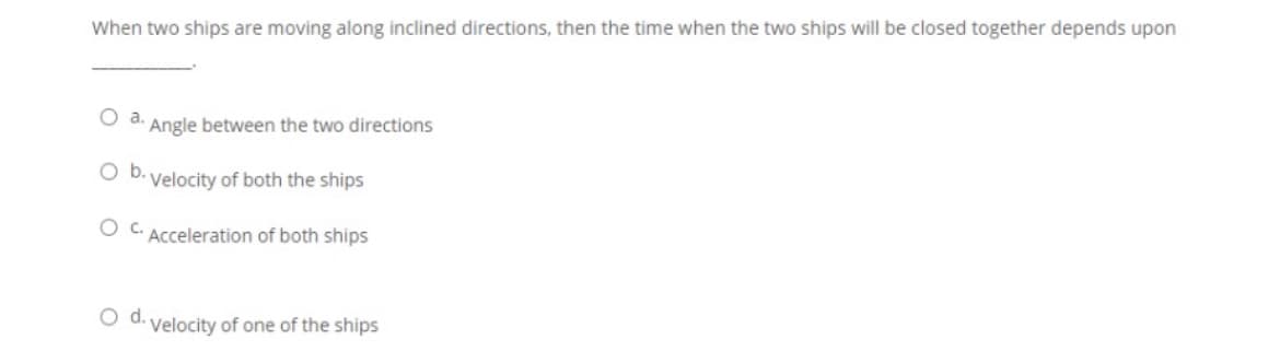 When two ships are moving along inclined directions, then the time when the two ships will be closed together depends upon
Oa.
Angle between the two directions
Ob.
Velocity of both the ships
O C. Acceleration of both ships
O d. velocity of one of the ships
