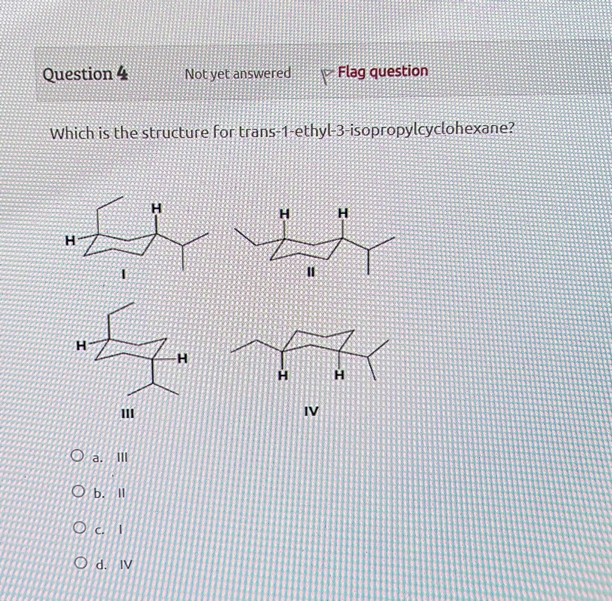 Question 4
Not yet answered
Flag question
Which is the structure for trans-1-ethyl-3-isopropylcyclohexane?
H
H
H
H
I
IL
H
H
H
H
IV
M
III
a.
III
Ob. ll
Od. IV